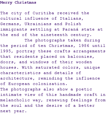 Merry Christmas The city of Curitiba received the cultural influence of Italians, Germans, Ukrainians and Polish immigrants settling at Paraná state at the end of the nineteenth century. The photographs taken during the period of ten Christmas, 1986 until 1995, portray these crafts arrangements that residents placed on balconies, doors, and windows of their wooden houses. With saturated colors, unique characteristics and details of architecture, reminding the influence of European colonization. The photographs also show a poetic intimate view of this handmade craft in melancholic way, renewing feelings from the soul and the desire of a better next year.