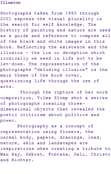 Illusion Photographs taken from 1993 through 2001 express the visual plurality in the search for self knowledge. The history of painting and nature are used as a guide and reference to compose all of the black and white images in this book. Reflecting the existence and the illusion - the lie or deception which ironically we need in life not to be let-down. The representation of the photographs "deluding illusion" is the main theme of the book cover, questioning life through the use of arts. Through the rupture of her work composition, Vilma Slomp shot a series of photographs creating three-dimensional objects that revealed the poetic criticism about politics and power. Photography as a concept of representation using flowers, the unreal body, papers, drawings, lead, nature, skin and landscapes are inspirations when creating a tribute to Man Ray, Debret, Fontana, Dali, Christo and Richter. 