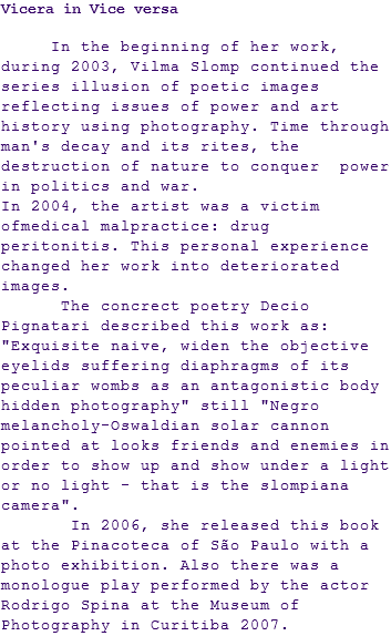 Vicera in Vice versa In the beginning of her work, during 2003, Vilma Slomp continued the series illusion of poetic images reflecting issues of power and art history using photography. Time through man's decay and its rites, the destruction of nature to conquer power in politics and war. In 2004, the artist was a victim ofmedical malpractice: drug peritonitis. This personal experience changed her work into deteriorated images. The concrect poetry Decio Pignatari described this work as: "Exquisite naive, widen the objective eyelids suffering diaphragms of its peculiar wombs as an antagonistic body hidden photography" still "Negro melancholy-Oswaldian solar cannon pointed at looks friends and enemies in order to show up and show under a light or no light - that is the slompiana camera". In 2006, she released this book at the Pinacoteca of São Paulo with a photo exhibition. Also there was a monologue play performed by the actor Rodrigo Spina at the Museum of Photography in Curitiba 2007.