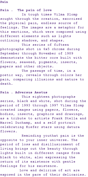 Pain Pain . The pain of love In tough times Vilma Slomp sought through the creation, exorcised the physical pain, endless source of feelings. The images are a metaphor for this emotions, which were composed using different elements such as lights outlining shadows, and shapes. This series of fifteen photographs shot in 4x5 chrome during September through November of 1989 demonstrate the bitter core built with flowers, seaweed, pigments, insects, papers and other objects. The passage of time, in a poetic way, reveals through colors her pain, comparing illusions and nature to death. Pain . Adversus Aestus This eighteen photographs series, black and white, shot during the period of 1993 through 1997 Vilma Slomp created images using papers, flowers, bodies, insects, graphics and drawings, as a tribute to artists Frank Stella and Marcel Duchamp, and a self portrait celebrating Kiefer stars using datura flowers. Reminding youthat pain is the opposite to your inner universe. The period of loss and disillusionment of living brings out the beauty through lights built in different ranges from black to white, also expressing the return of its existence with gentle feelings for his existence. Love and delirium of art are exposed in the pace of their delicacies.